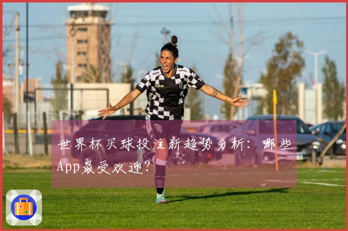 世界杯买球投注新趋势分析：哪些App最受欢迎？