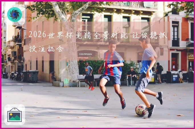 2026世界杯竞猜全景对比 让你稳抓投注机会